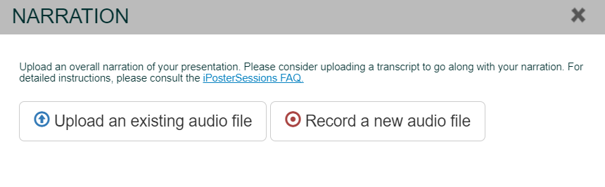 The narration pop up box in the iPoster editor screen.
There is text that reads: 'Upload an overall narration of your presentation. Please consider uploading a transcript to go along with your narration. For detailed instructions, please consult the iPosterSessions FAQ.'

Below the text there are 2 options.
 1. Upload an existing audio file.
and
 2. Record a new audio file. 